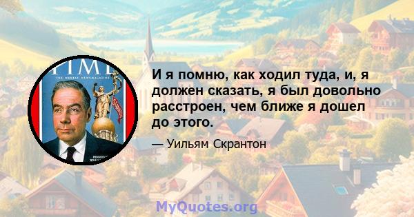 И я помню, как ходил туда, и, я должен сказать, я был довольно расстроен, чем ближе я дошел до этого.