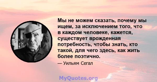 Мы не можем сказать, почему мы ищем, за исключением того, что в каждом человеке, кажется, существует врожденная потребность, чтобы знать, кто такой, для чего здесь, как жить более поэтично.