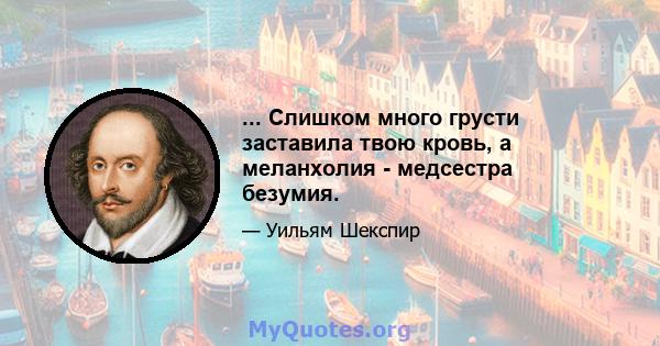 ... Слишком много грусти заставила твою кровь, а меланхолия - медсестра безумия.