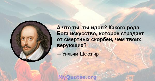 А что ты, ты идол? Какого рода Бога искусство, которое страдает от смертных скорбей, чем твоих верующих?