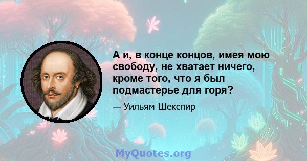 А и, в конце концов, имея мою свободу, не хватает ничего, кроме того, что я был подмастерье для горя?