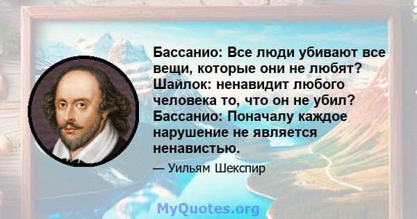 Бассанио: Все люди убивают все вещи, которые они не любят? Шайлок: ненавидит любого человека то, что он не убил? Бассанио: Поначалу каждое нарушение не является ненавистью.