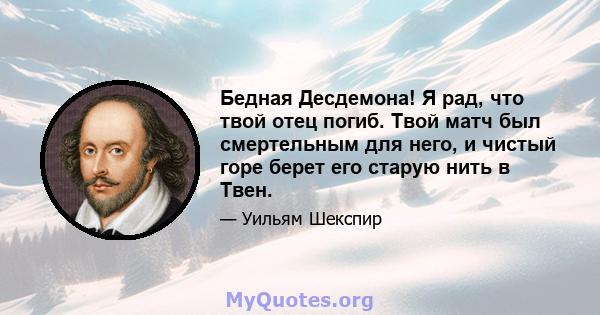 Бедная Десдемона! Я рад, что твой отец погиб. Твой матч был смертельным для него, и чистый горе берет его старую нить в Твен.