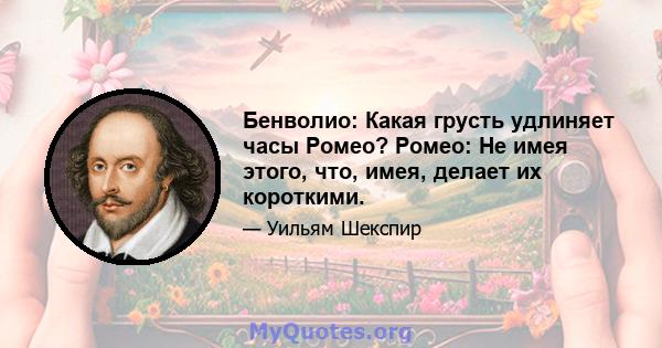 Бенволио: Какая грусть удлиняет часы Ромео? Ромео: Не имея этого, что, имея, делает их короткими.