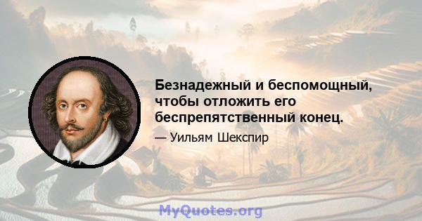 Безнадежный и беспомощный, чтобы отложить его беспрепятственный конец.