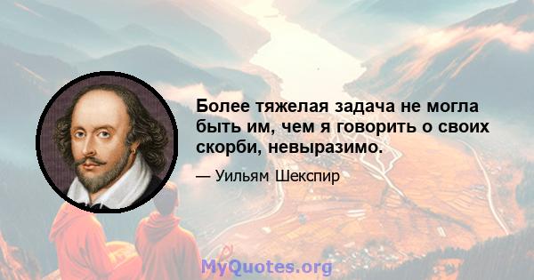 Более тяжелая задача не могла быть им, чем я говорить о своих скорби, невыразимо.