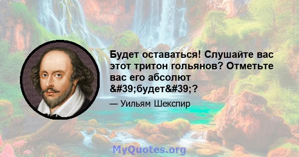 Будет оставаться! Слушайте вас этот тритон гольянов? Отметьте вас его абсолют 'будет'?