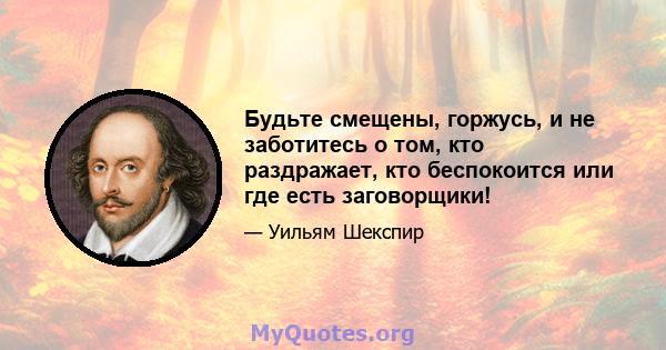 Будьте смещены, горжусь, и не заботитесь о том, кто раздражает, кто беспокоится или где есть заговорщики!