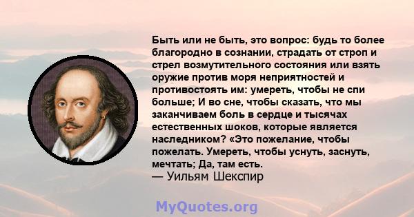 Быть или не быть, это вопрос: будь то более благородно в сознании, страдать от строп и стрел возмутительного состояния или взять оружие против моря неприятностей и противостоять им: умереть, чтобы не спи больше; И во