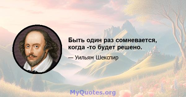 Быть один раз сомневается, когда -то будет решено.