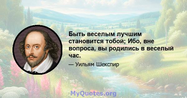 Быть веселым лучшим становится тобой; Ибо, вне вопроса, вы родились в веселый час.