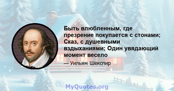 Быть влюбленным, где презрение покупается с стонами; Сказ, с душевными вздыханиями; Один увядающий момент весело