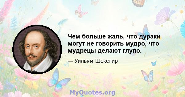 Чем больше жаль, что дураки могут не говорить мудро, что мудрецы делают глупо.