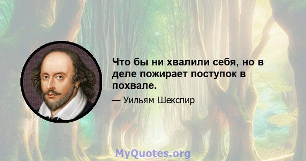 Что бы ни хвалили себя, но в деле пожирает поступок в похвале.