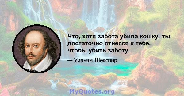 Что, хотя забота убила кошку, ты достаточно отнесся к тебе, чтобы убить заботу.