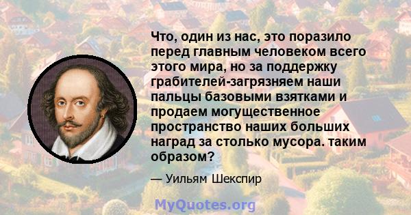 Что, один из нас, это поразило перед главным человеком всего этого мира, но за поддержку грабителей-загрязняем наши пальцы базовыми взятками и продаем могущественное пространство наших больших наград за столько мусора.