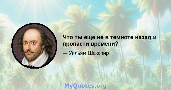 Что ты еще не в темноте назад и пропасти времени?