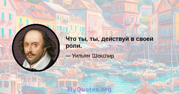 Что ты, ты, действуй в своей роли.