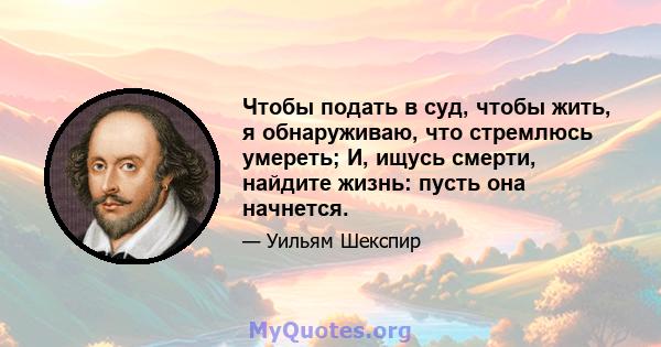 Чтобы подать в суд, чтобы жить, я обнаруживаю, что стремлюсь умереть; И, ищусь смерти, найдите жизнь: пусть она начнется.