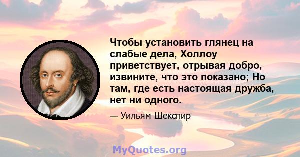 Чтобы установить глянец на слабые дела, Холлоу приветствует, отрывая добро, извините, что это показано; Но там, где есть настоящая дружба, нет ни одного.