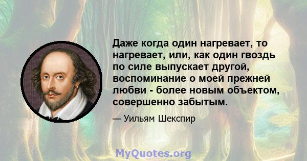 Даже когда один нагревает, то нагревает, или, как один гвоздь по силе выпускает другой, воспоминание о моей прежней любви - более новым объектом, совершенно забытым.