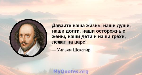 Давайте наша жизнь, наши души, наши долги, наши осторожные жены, наши дети и наши грехи, лежат на царе!