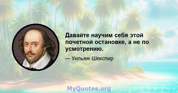 Давайте научим себя этой почетной остановке, а не по усмотрению.