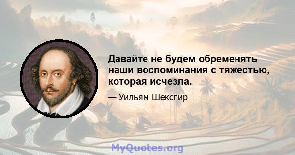 Давайте не будем обременять наши воспоминания с тяжестью, которая исчезла.