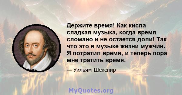 Держите время! Как кисла сладкая музыка, когда время сломано и не остается доли! Так что это в музыке жизни мужчин. Я потратил время, и теперь пора мне тратить время.