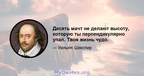 Десять мачт не делают высоту, которую ты перпендикулярно упал. Твоя жизнь чудо.