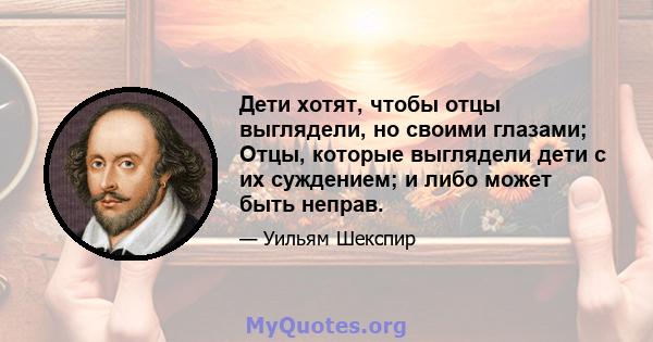 Дети хотят, чтобы отцы выглядели, но своими глазами; Отцы, которые выглядели дети с их суждением; и либо может быть неправ.