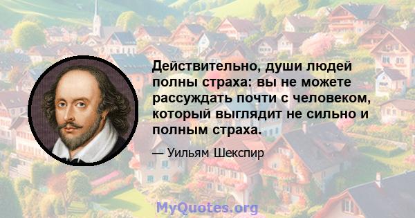 Действительно, души людей полны страха: вы не можете рассуждать почти с человеком, который выглядит не сильно и полным страха.