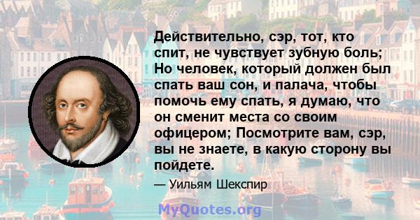 Действительно, сэр, тот, кто спит, не чувствует зубную боль; Но человек, который должен был спать ваш сон, и палача, чтобы помочь ему спать, я думаю, что он сменит места со своим офицером; Посмотрите вам, сэр, вы не