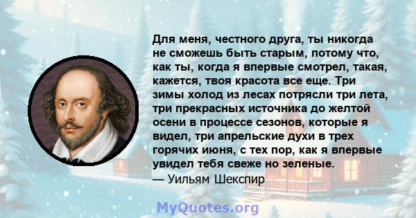 Для меня, честного друга, ты никогда не сможешь быть старым, потому что, как ты, когда я впервые смотрел, такая, кажется, твоя красота все еще. Три зимы холод из лесах потрясли три лета, три прекрасных источника до