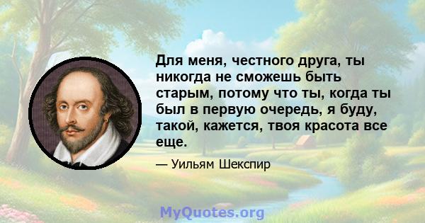 Для меня, честного друга, ты никогда не сможешь быть старым, потому что ты, когда ты был в первую очередь, я буду, такой, кажется, твоя красота все еще.