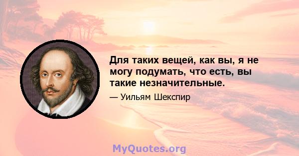 Для таких вещей, как вы, я не могу подумать, что есть, вы такие незначительные.