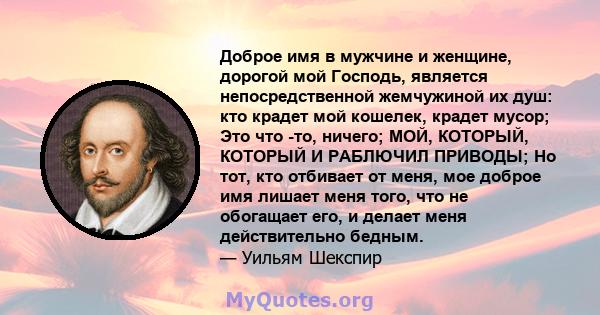 Доброе имя в мужчине и женщине, дорогой мой Господь, является непосредственной жемчужиной их душ: кто крадет мой кошелек, крадет мусор; Это что -то, ничего; МОЙ, КОТОРЫЙ, КОТОРЫЙ И РАБЛЮЧИЛ ПРИВОДЫ; Но тот, кто отбивает 