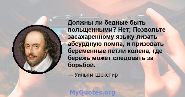 Должны ли бедные быть польщенными? Нет; Позвольте засахаренному языку лизать абсурдную помпа, и призовать беременные петли колена, где бережь может следовать за борьбой.