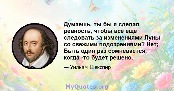 Думаешь, ты бы я сделал ревность, чтобы все еще следовать за изменениями Луны со свежими подозрениями? Нет; Быть один раз сомневается, когда -то будет решено.