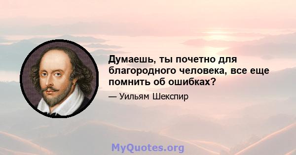 Думаешь, ты почетно для благородного человека, все еще помнить об ошибках?