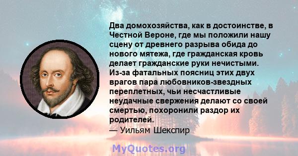 Два домохозяйства, как в достоинстве, в Честной Вероне, где мы положили нашу сцену от древнего разрыва обида до нового мятежа, где гражданская кровь делает гражданские руки нечистыми. Из-за фатальных поясниц этих двух