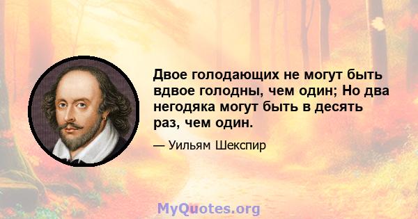 Двое голодающих не могут быть вдвое голодны, чем один; Но два негодяка могут быть в десять раз, чем один.