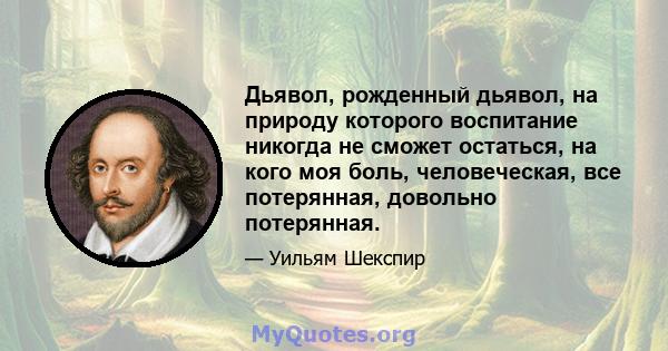 Дьявол, рожденный дьявол, на природу которого воспитание никогда не сможет остаться, на кого моя боль, человеческая, все потерянная, довольно потерянная.