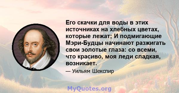 Его скачки для воды в этих источниках на хлебных цветах, которые лежат; И подмигающие Мэри-Будцы начинают разжигать свои золотые глаза: со всеми, что красиво, моя леди сладкая, возникает.