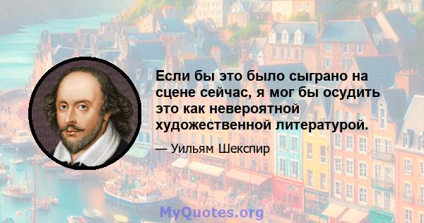 Если бы это было сыграно на сцене сейчас, я мог бы осудить это как невероятной художественной литературой.