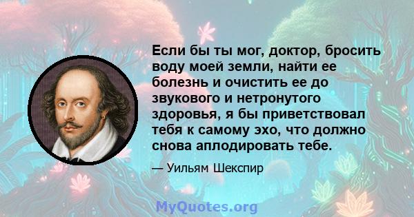 Если бы ты мог, доктор, бросить воду моей земли, найти ее болезнь и очистить ее до звукового и нетронутого здоровья, я бы приветствовал тебя к самому эхо, что должно снова аплодировать тебе.