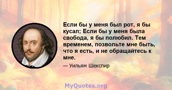 Если бы у меня был рот, я бы кусал; Если бы у меня была свобода, я бы полюбил. Тем временем, позвольте мне быть, что я есть, и не обращайтесь к мне.