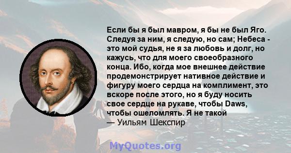 Если бы я был мавром, я бы не был Яго. Следуя за ним, я следую, но сам; Небеса - это мой судья, не я за любовь и долг, но кажусь, что для моего своеобразного конца. Ибо, когда мое внешнее действие продемонстрирует