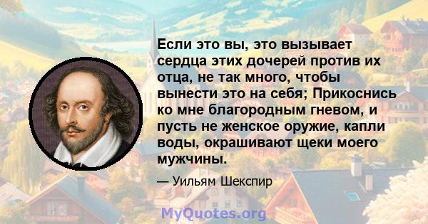 Если это вы, это вызывает сердца этих дочерей против их отца, не так много, чтобы вынести это на себя; Прикоснись ко мне благородным гневом, и пусть не женское оружие, капли воды, окрашивают щеки моего мужчины.