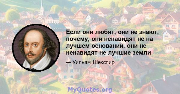 Если они любят, они не знают, почему, они ненавидят не на лучшем основании, они не ненавидят не лучшие земли